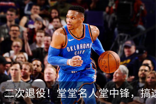 二次退役！堂堂名人堂中锋，搞这么尴尬？
